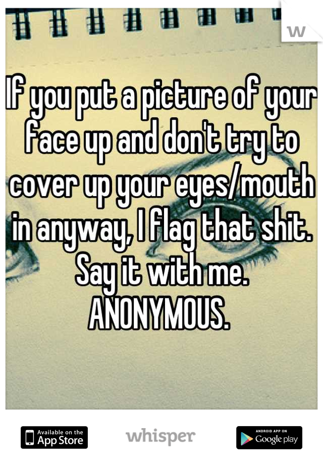 If you put a picture of your face up and don't try to cover up your eyes/mouth in anyway, I flag that shit. Say it with me. ANONYMOUS. 