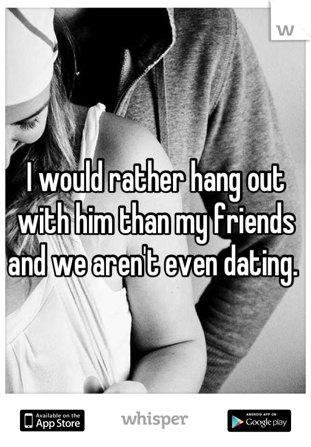I would rather hang out with him than my friends and we aren't even dating. 