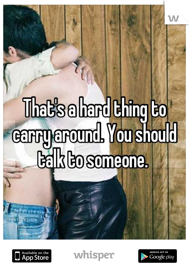 That's a hard thing to carry around. You should talk to someone. 