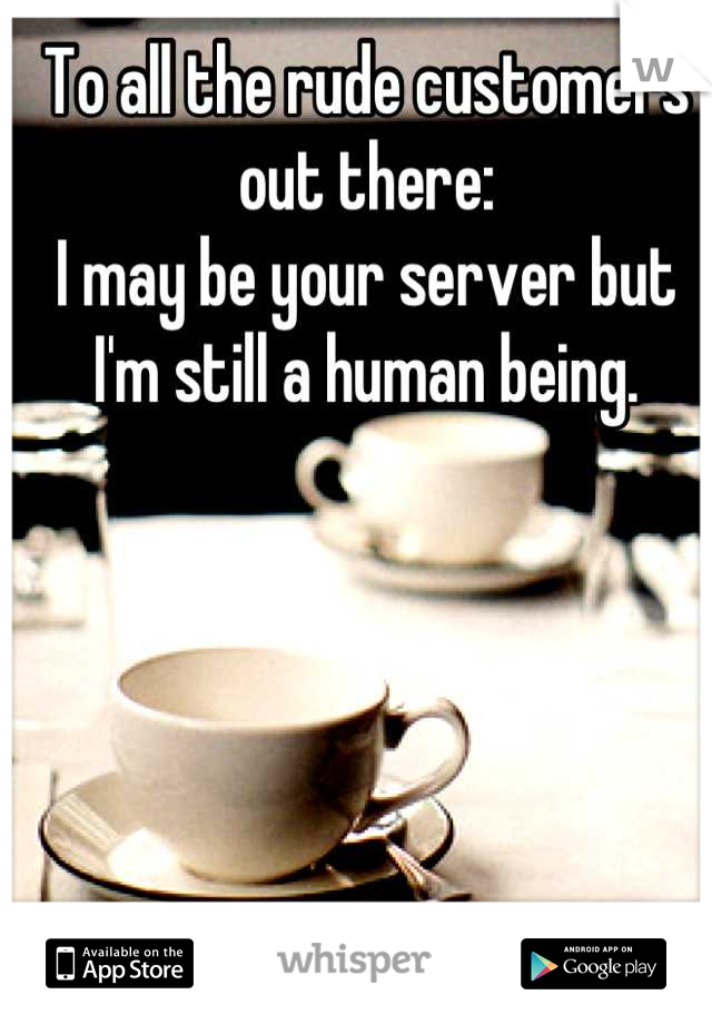 To all the rude customers out there: 
I may be your server but I'm still a human being.
