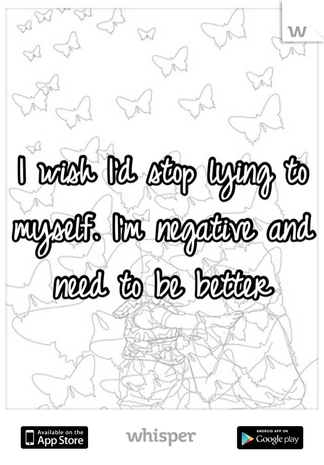 I wish I'd stop lying to myself. I'm negative and need to be better