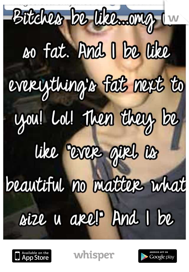 Bitches be like...omg ur so fat. And I be like everything's fat next to you! Lol! Then they be like "ever girl is beautiful no matter what size u are!" And I be like"bullshit,hypocrite!"