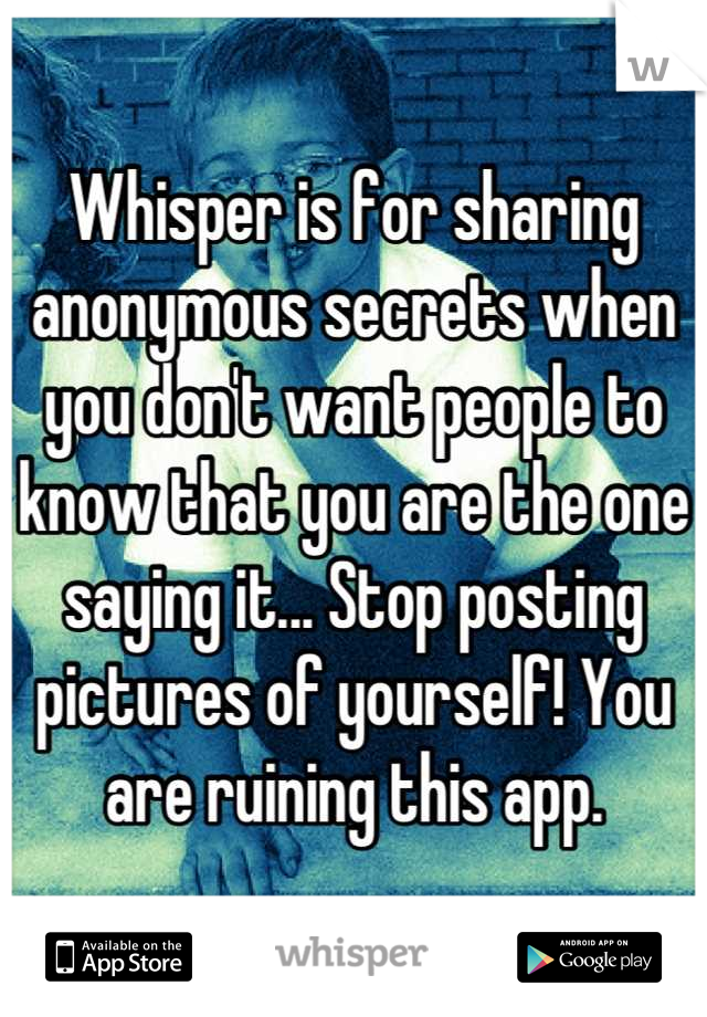 Whisper is for sharing anonymous secrets when you don't want people to know that you are the one saying it... Stop posting pictures of yourself! You are ruining this app.