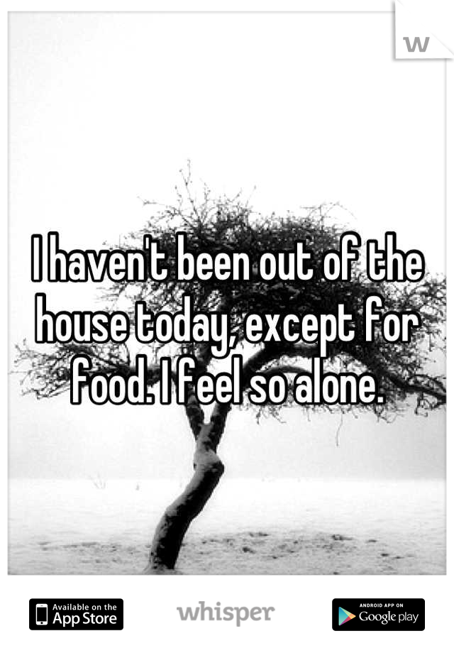 I haven't been out of the house today, except for food. I feel so alone.