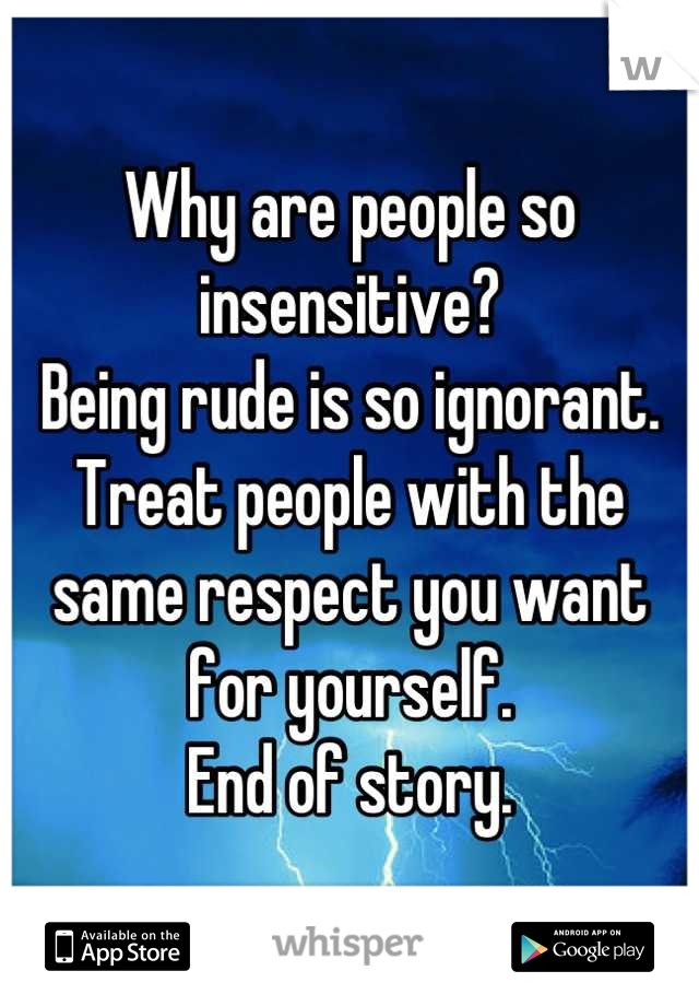 Why are people so insensitive? 
Being rude is so ignorant. 
Treat people with the same respect you want for yourself.
End of story.