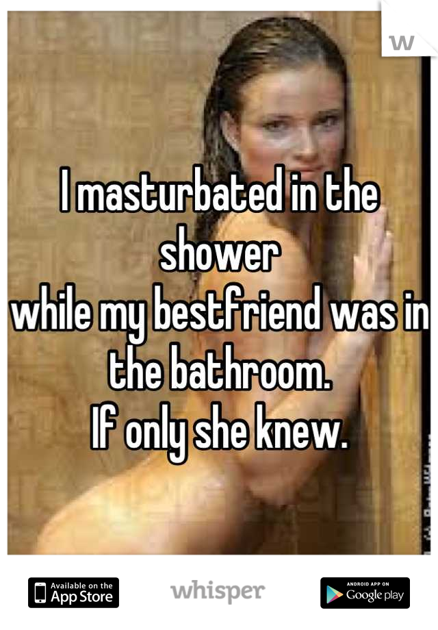 I masturbated in the shower
while my bestfriend was in the bathroom.
If only she knew.