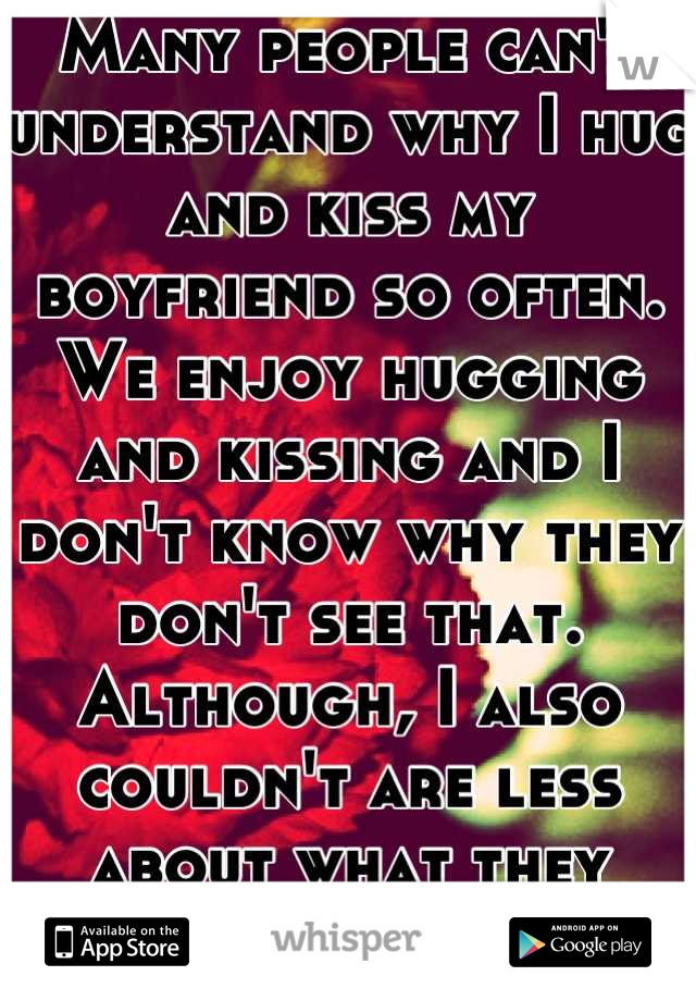 Many people can't understand why I hug and kiss my boyfriend so often. We enjoy hugging and kissing and I don't know why they don't see that. Although, I also couldn't are less about what they think.