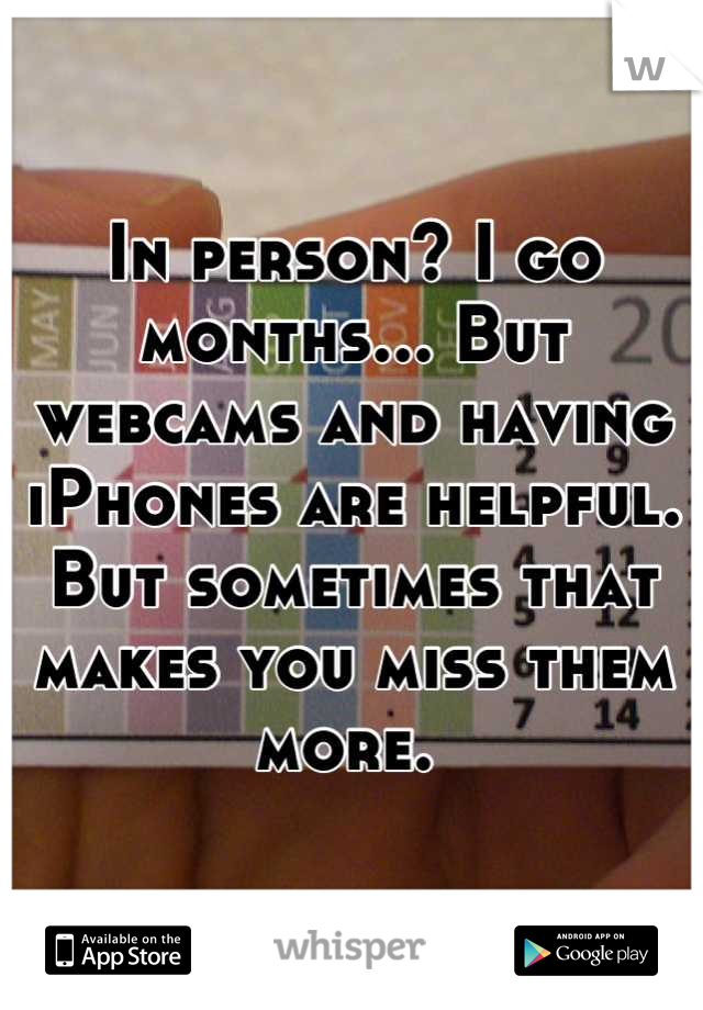 In person? I go months... But webcams and having iPhones are helpful. But sometimes that makes you miss them more. 