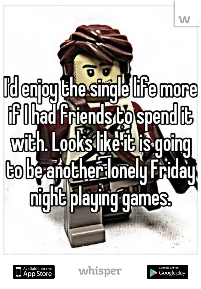 I'd enjoy the single life more if I had friends to spend it with. Looks like it is going to be another lonely Friday night playing games.