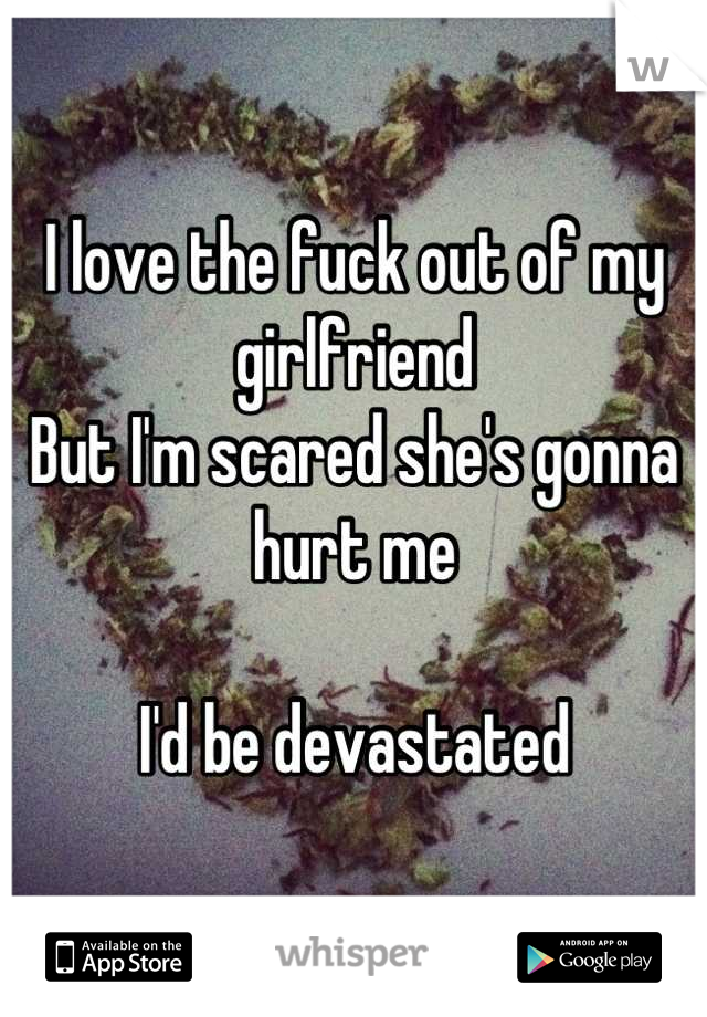 I love the fuck out of my girlfriend 
But I'm scared she's gonna hurt me 

I'd be devastated