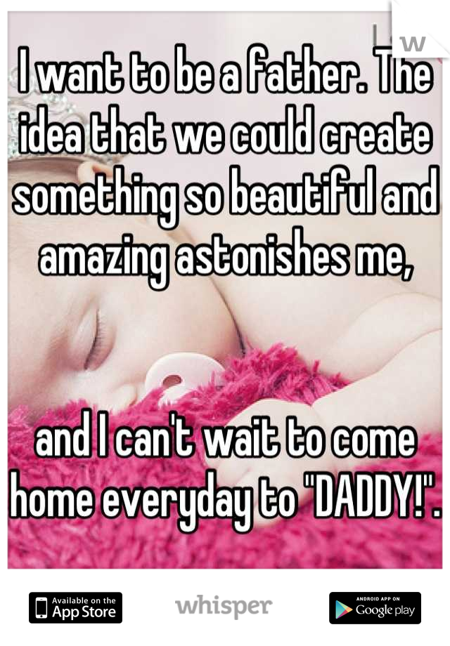I want to be a father. The idea that we could create something so beautiful and amazing astonishes me, 


and I can't wait to come home everyday to "DADDY!". 