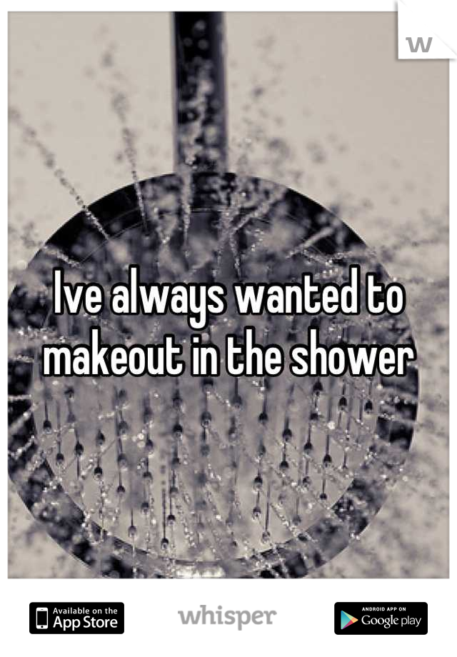 Ive always wanted to makeout in the shower