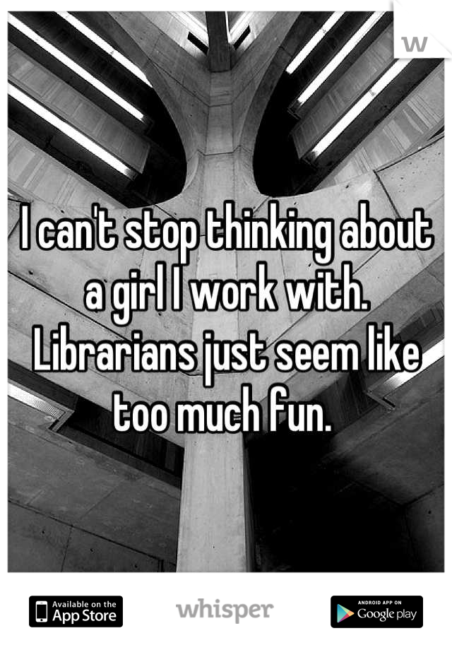 I can't stop thinking about a girl I work with. Librarians just seem like too much fun. 