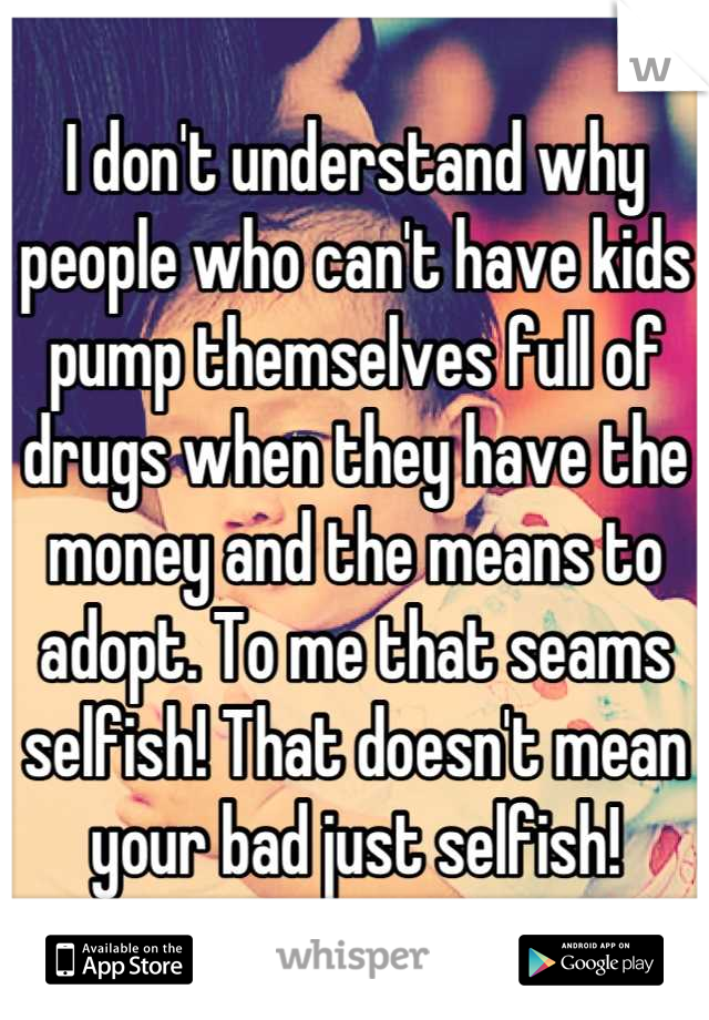 I don't understand why people who can't have kids pump themselves full of drugs when they have the money and the means to adopt. To me that seams selfish! That doesn't mean your bad just selfish!
