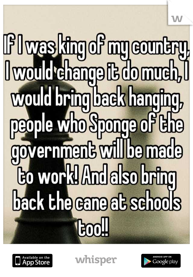 If I was king of my country, I would change it do much, I would bring back hanging, people who Sponge of the government will be made to work! And also bring back the cane at schools too!!  