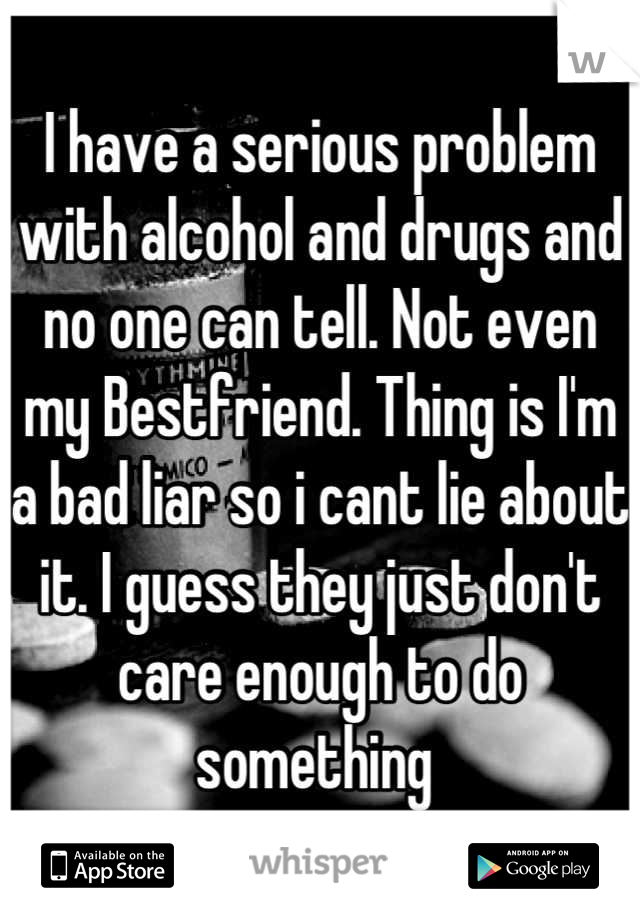 I have a serious problem with alcohol and drugs and no one can tell. Not even my Bestfriend. Thing is I'm a bad liar so i cant lie about it. I guess they just don't care enough to do something 
