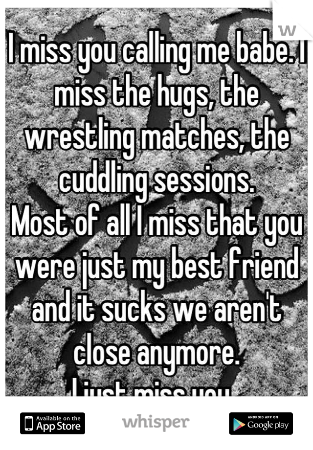 I miss you calling me babe. I miss the hugs, the wrestling matches, the cuddling sessions. 
Most of all I miss that you were just my best friend and it sucks we aren't close anymore. 
I just miss you. 