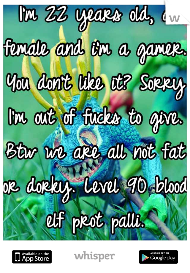 I'm 22 years old, a female and i'm a gamer. You don't like it? Sorry I'm out of fucks to give. Btw we are all not fat or dorky. Level 90 blood elf prot palli.
IM A TANK BITCHES!