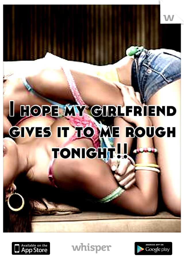 I hope my girlfriend gives it to me rough tonight!! 