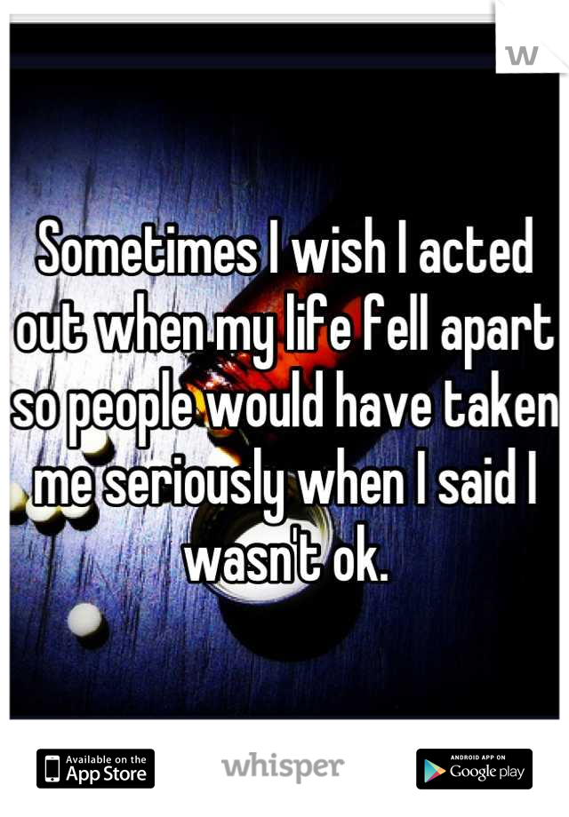 Sometimes I wish I acted out when my life fell apart so people would have taken me seriously when I said I wasn't ok.