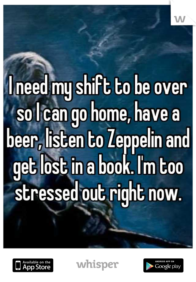 I need my shift to be over so I can go home, have a beer, listen to Zeppelin and get lost in a book. I'm too stressed out right now.