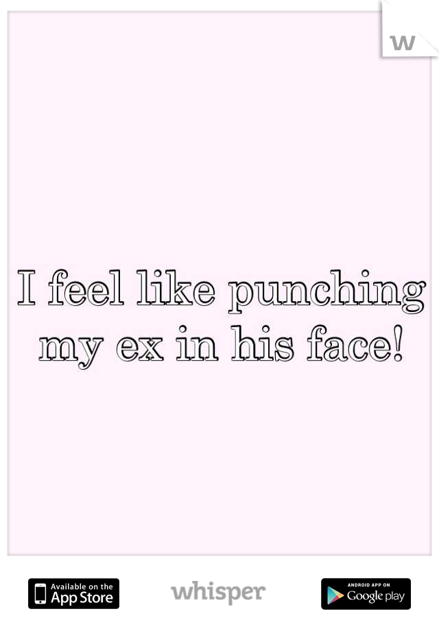 I feel like punching my ex in his face!