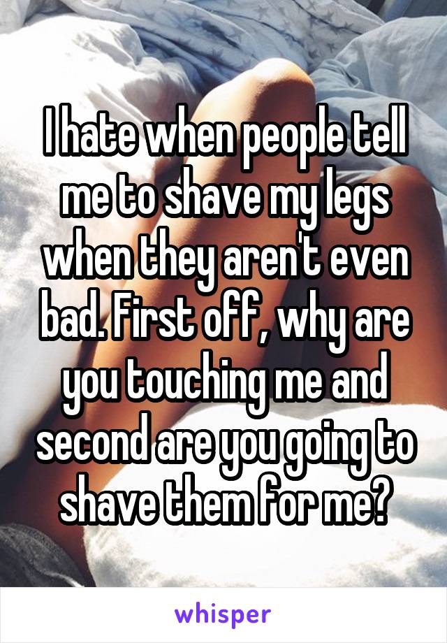 I hate when people tell me to shave my legs when they aren't even bad. First off, why are you touching me and second are you going to shave them for me?
