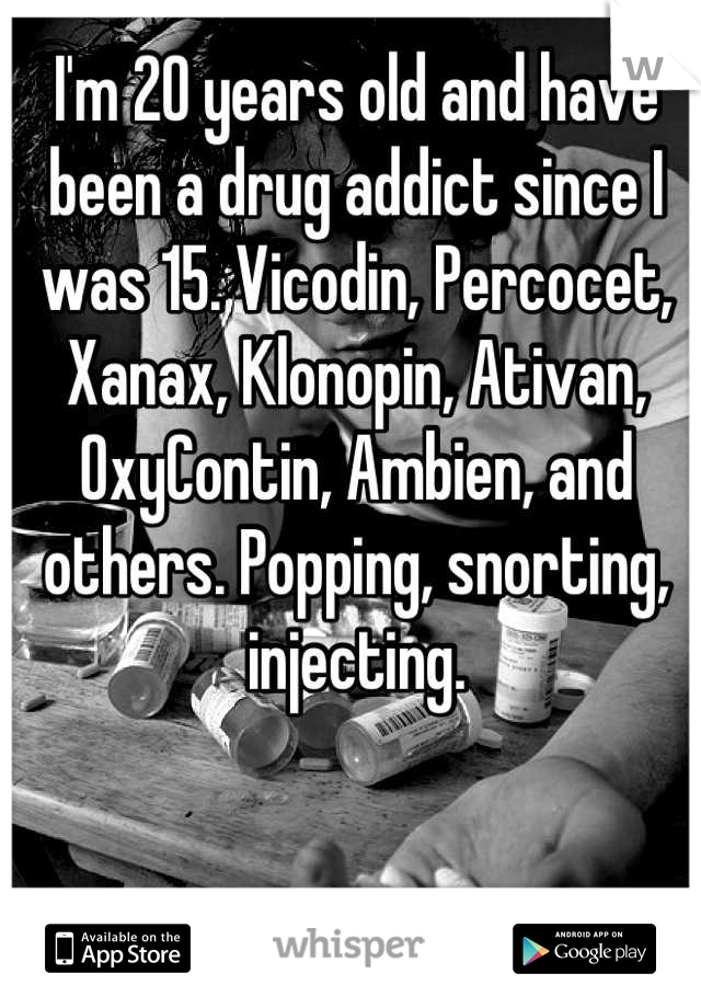 I'm 20 years old and have been a drug addict since I was 15. Vicodin, Percocet, Xanax, Klonopin, Ativan, OxyContin, Ambien, and others. Popping, snorting, injecting.