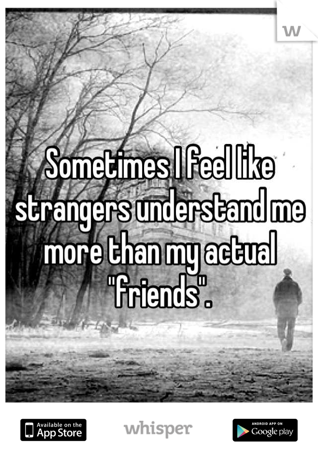 Sometimes I feel like strangers understand me more than my actual "friends".