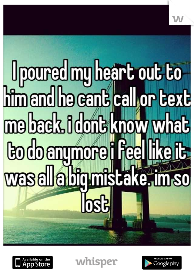 I poured my heart out to him and he cant call or text me back. i dont know what to do anymore i feel like it was all a big mistake. im so lost 