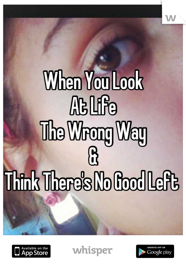 When You Look 
At Life
The Wrong Way 
&
Think There's No Good Left 