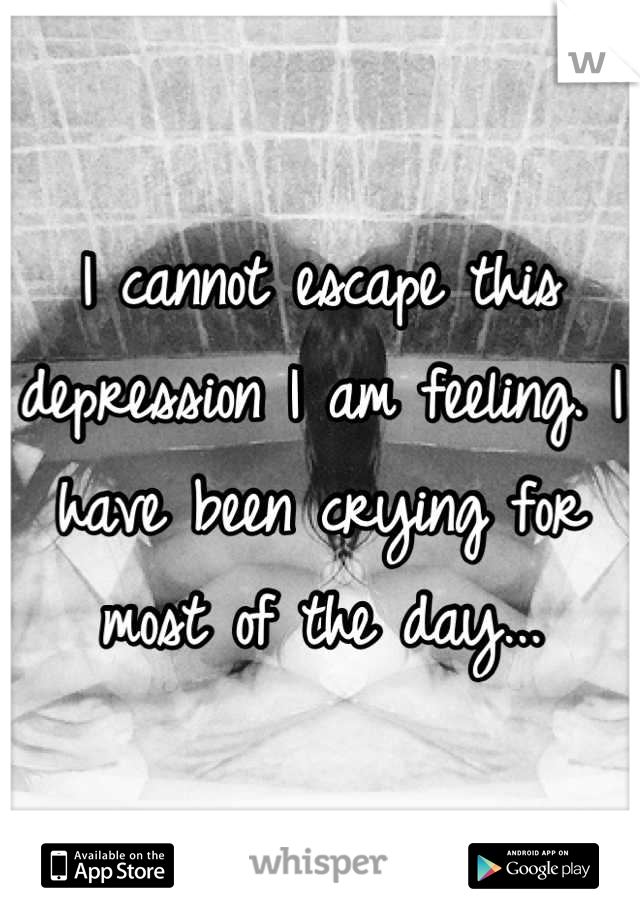 I cannot escape this depression I am feeling. I have been crying for most of the day...
