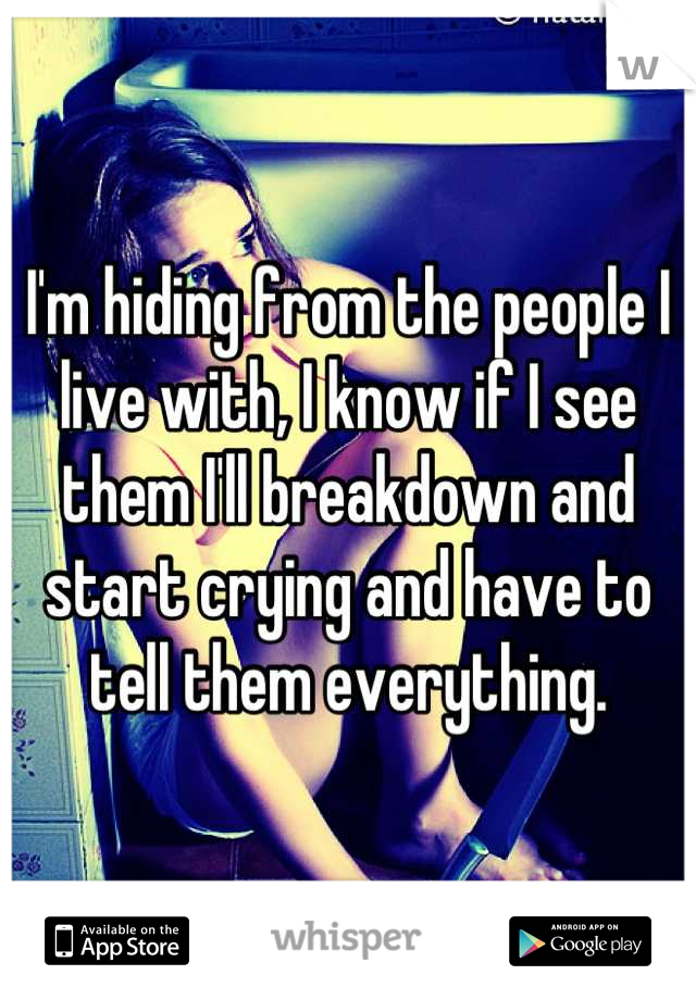 I'm hiding from the people I live with, I know if I see them I'll breakdown and start crying and have to tell them everything.