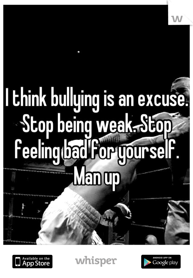 I think bullying is an excuse. Stop being weak. Stop feeling bad for yourself. Man up