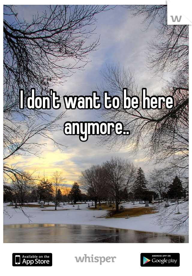 I don't want to be here anymore..