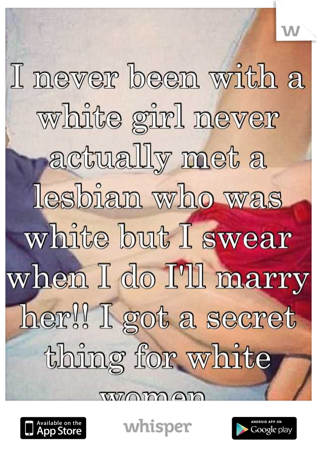 I never been with a white girl never actually met a lesbian who was white but I swear when I do I'll marry her!! I got a secret thing for white women 
