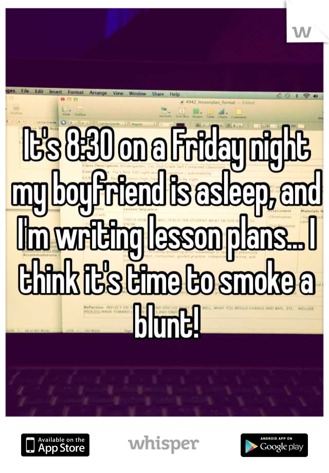 It's 8:30 on a Friday night my boyfriend is asleep, and I'm writing lesson plans... I think it's time to smoke a blunt!