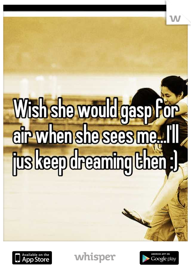 Wish she would gasp for air when she sees me...I'll jus keep dreaming then :)