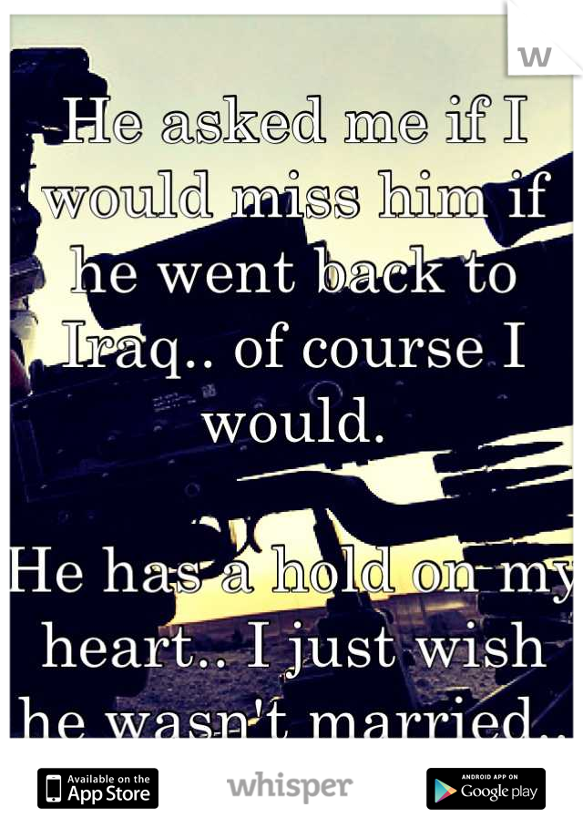 He asked me if I would miss him if he went back to Iraq.. of course I would. 

He has a hold on my heart.. I just wish he wasn't married..