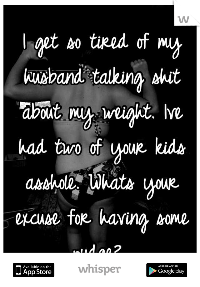 I get so tired of my husband talking shit about my weight. Ive had two of your kids asshole. Whats your excuse for having some pudge? 