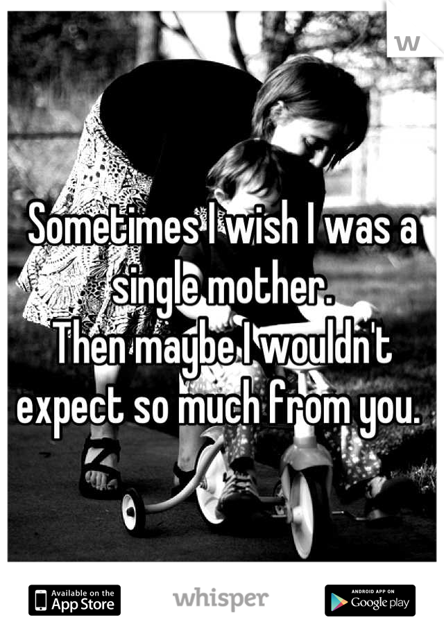 Sometimes I wish I was a single mother. 
Then maybe I wouldn't expect so much from you. 