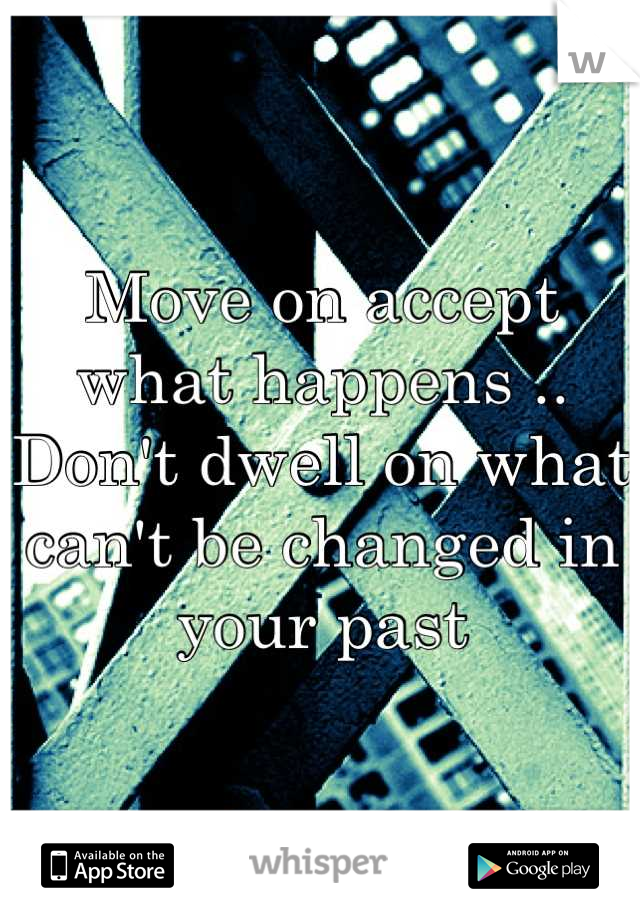 Move on accept what happens .. Don't dwell on what can't be changed in your past