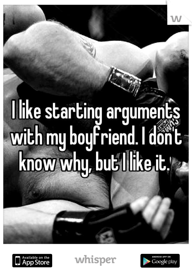 I like starting arguments with my boyfriend. I don't know why, but I like it. 
