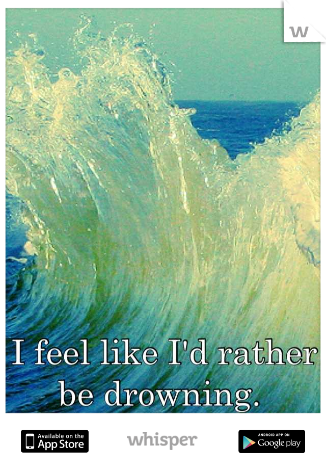 I feel like I'd rather be drowning. 