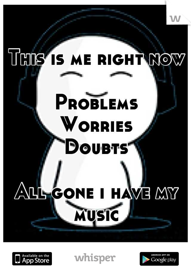 This is me right now

Problems
Worries
Doubts

All gone i have my music