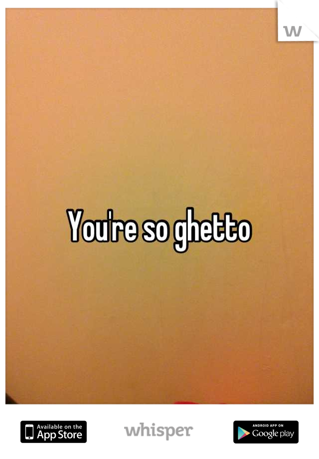 You're so ghetto 
