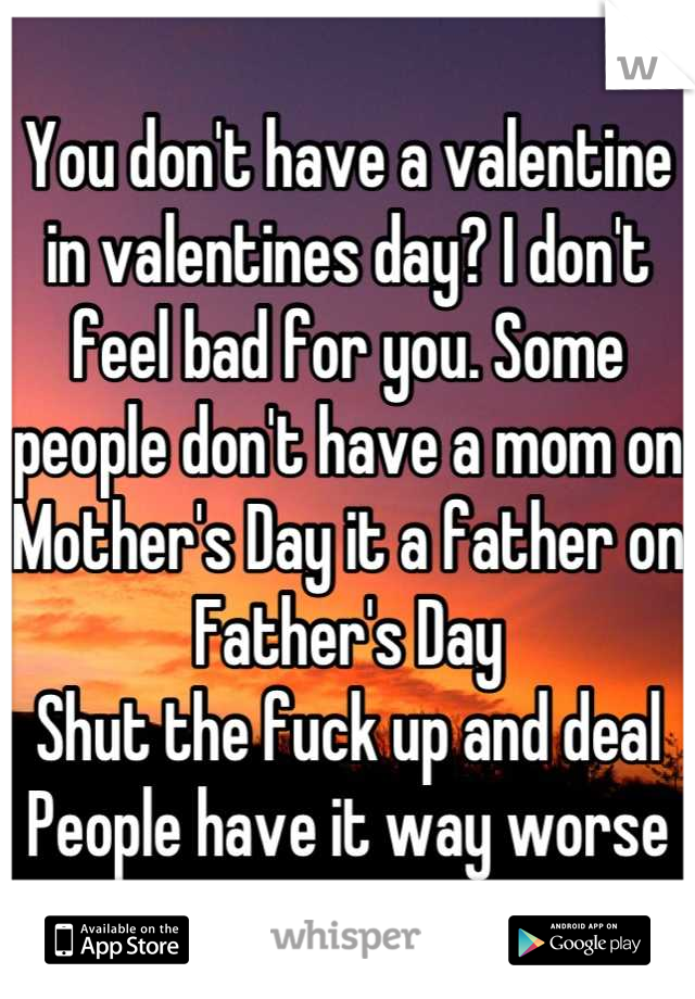 You don't have a valentine in valentines day? I don't feel bad for you. Some people don't have a mom on Mother's Day it a father on Father's Day
Shut the fuck up and deal
People have it way worse