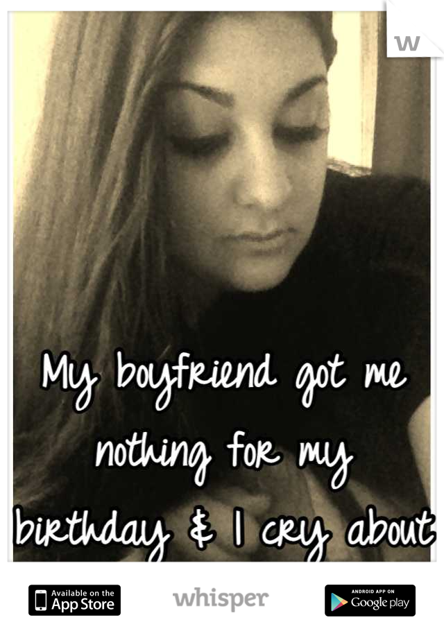 My boyfriend got me nothing for my birthday & I cry about it all the time.