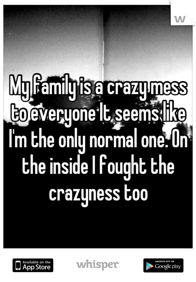 My family is a crazy mess to everyone It seems like I'm the only normal one. On the inside I fought the crazyness too