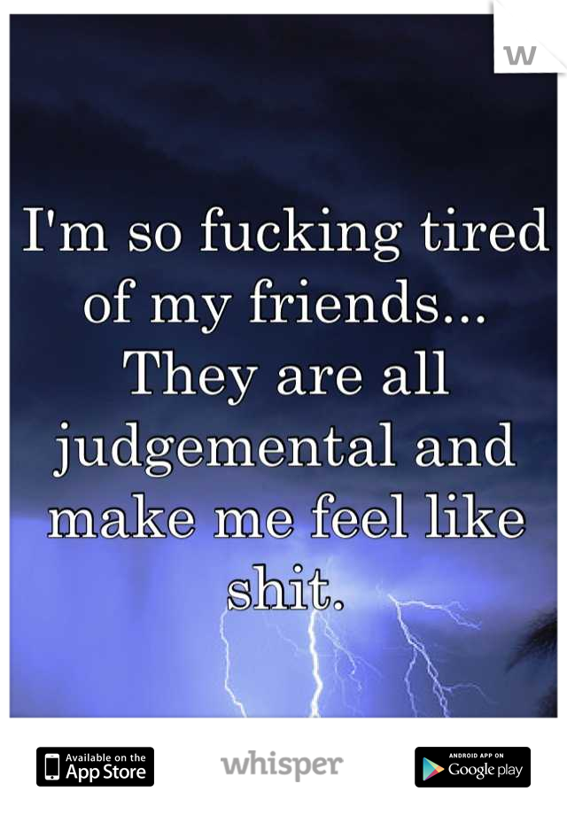 I'm so fucking tired of my friends... They are all judgemental and make me feel like shit.